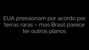 ​EUA pressionam por acordo por terras raras – mas Brasil parece ter outros planos 